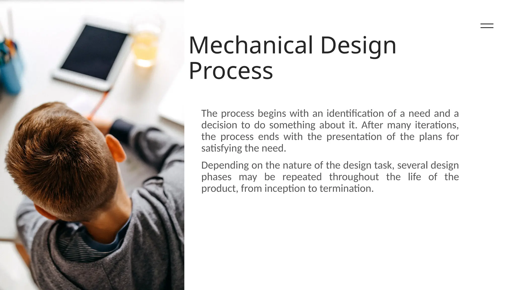 Mechanical Design
Process
The process begins with an identification of a need and a
decision to do something about it. After many iterations,
the process ends with the presentation of the plans for
satisfying the need.
Depending on the nature of the design task, several design
phases may be repeated throughout the life of the
product, from inception to termination.
 