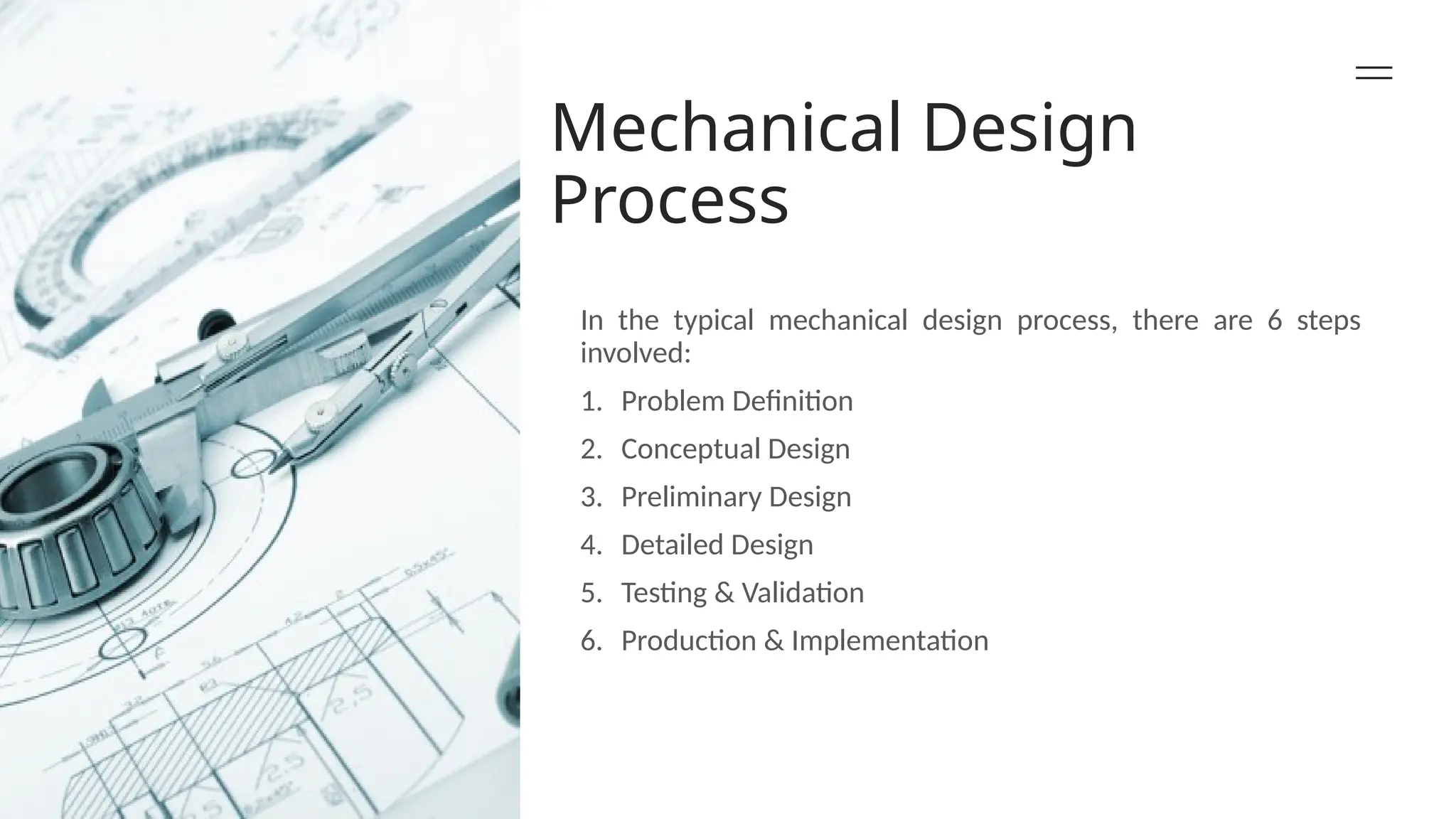 Mechanical Design
Process
In the typical mechanical design process, there are 6 steps
involved:
1. Problem Definition
2. Conceptual Design
3. Preliminary Design
4. Detailed Design
5. Testing & Validation
6. Production & Implementation
 