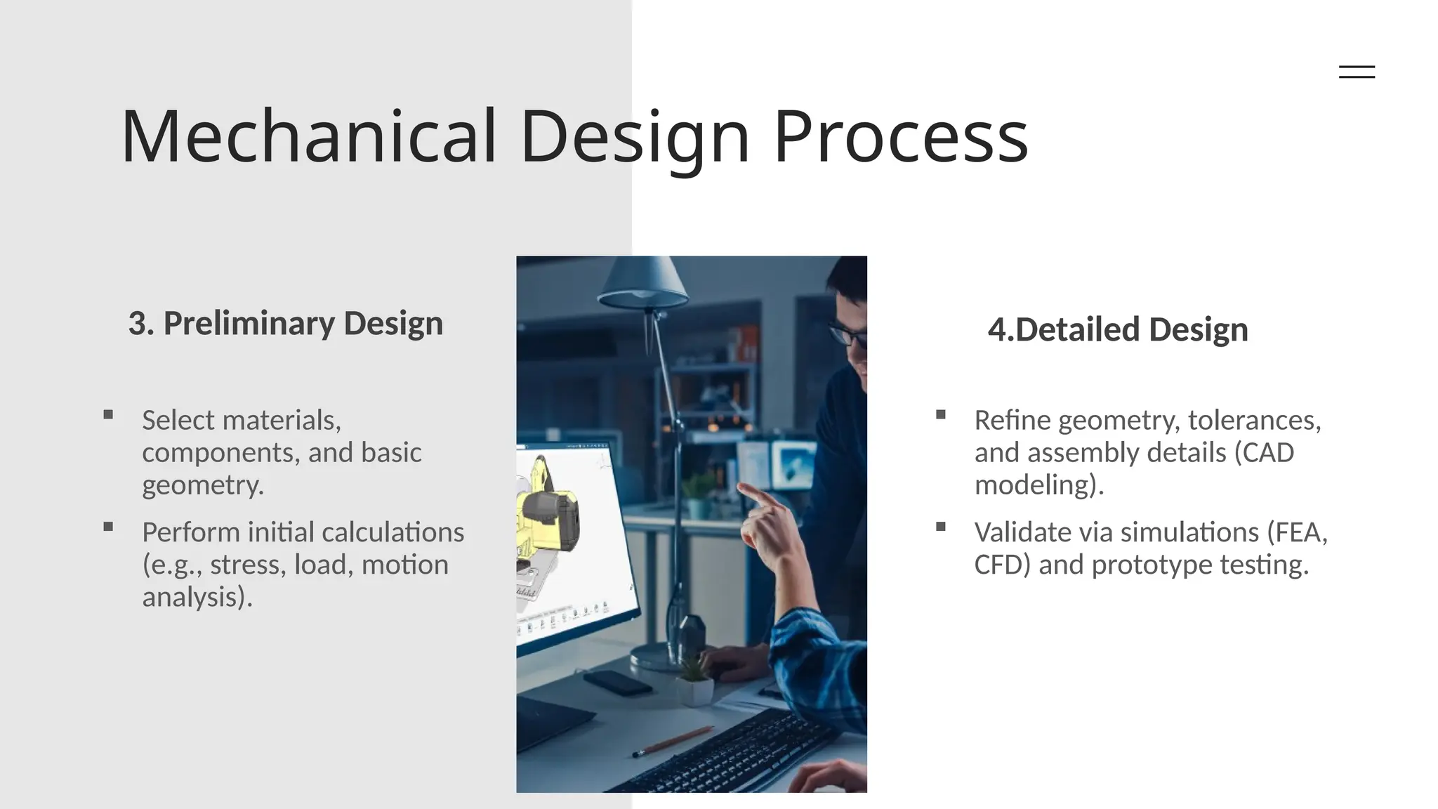 Mechanical Design Process
3. Preliminary Design 4.Detailed Design
 Select materials,
components, and basic
geometry.
 Perform initial calculations
(e.g., stress, load, motion
analysis).
 Refine geometry, tolerances,
and assembly details (CAD
modeling).
 Validate via simulations (FEA,
CFD) and prototype testing.
 