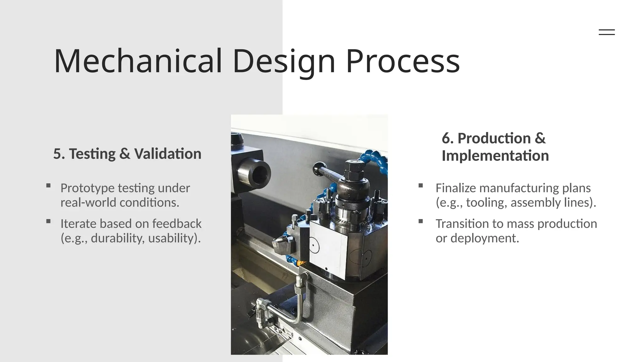 Mechanical Design Process
5. Testing & Validation
6. Production &
Implementation
 Prototype testing under
real-world conditions.
 Iterate based on feedback
(e.g., durability, usability).
 Finalize manufacturing plans
(e.g., tooling, assembly lines).
 Transition to mass production
or deployment.
 