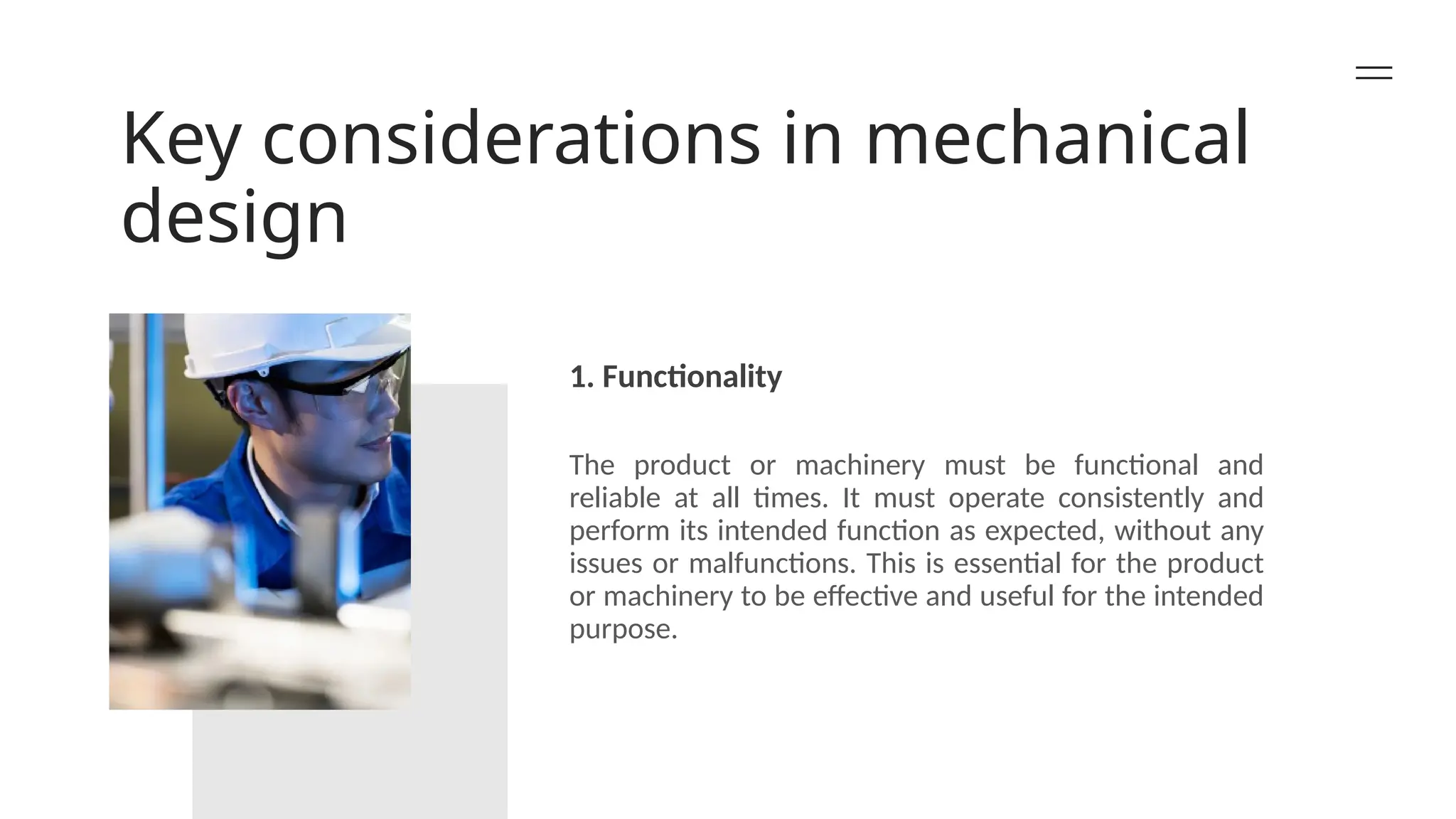 Key considerations in mechanical
design
1. Functionality
The product or machinery must be functional and
reliable at all times. It must operate consistently and
perform its intended function as expected, without any
issues or malfunctions. This is essential for the product
or machinery to be effective and useful for the intended
purpose.
 