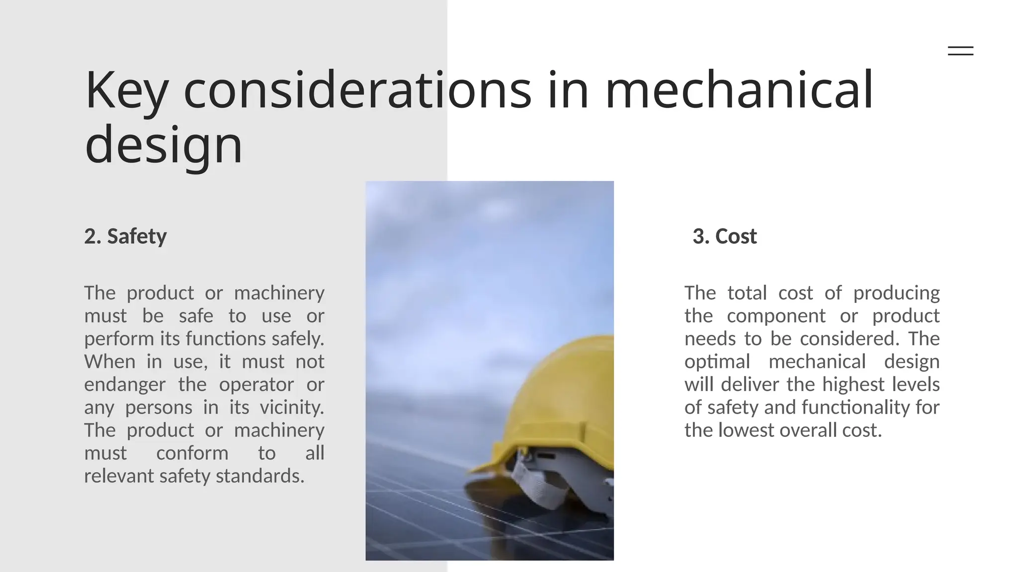 Key considerations in mechanical
design
2. Safety 3. Cost
The product or machinery
must be safe to use or
perform its functions safely.
When in use, it must not
endanger the operator or
any persons in its vicinity.
The product or machinery
must conform to all
relevant safety standards.
The total cost of producing
the component or product
needs to be considered. The
optimal mechanical design
will deliver the highest levels
of safety and functionality for
the lowest overall cost.
 