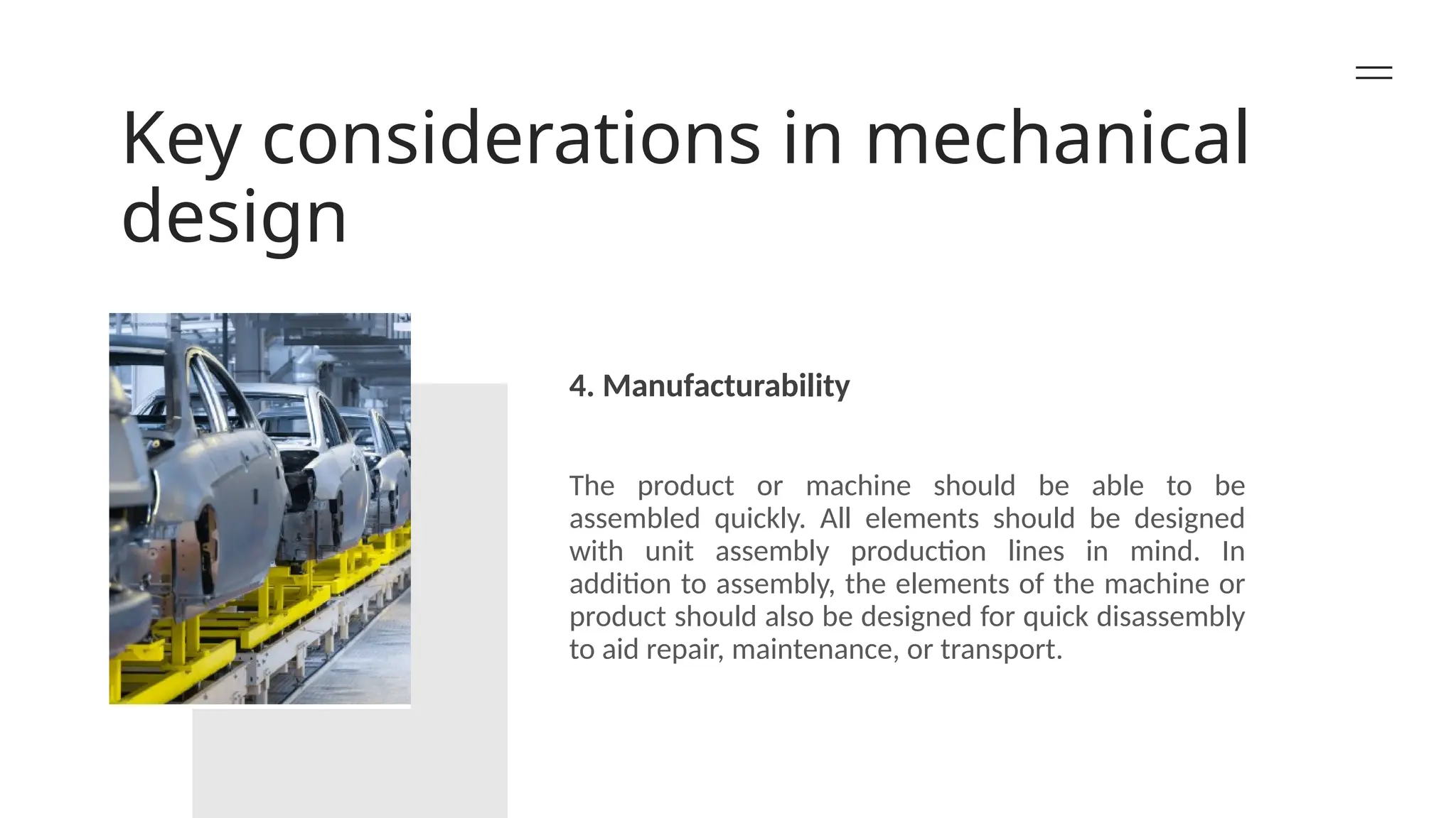 Key considerations in mechanical
design
4. Manufacturability
The product or machine should be able to be
assembled quickly. All elements should be designed
with unit assembly production lines in mind. In
addition to assembly, the elements of the machine or
product should also be designed for quick disassembly
to aid repair, maintenance, or transport.
 