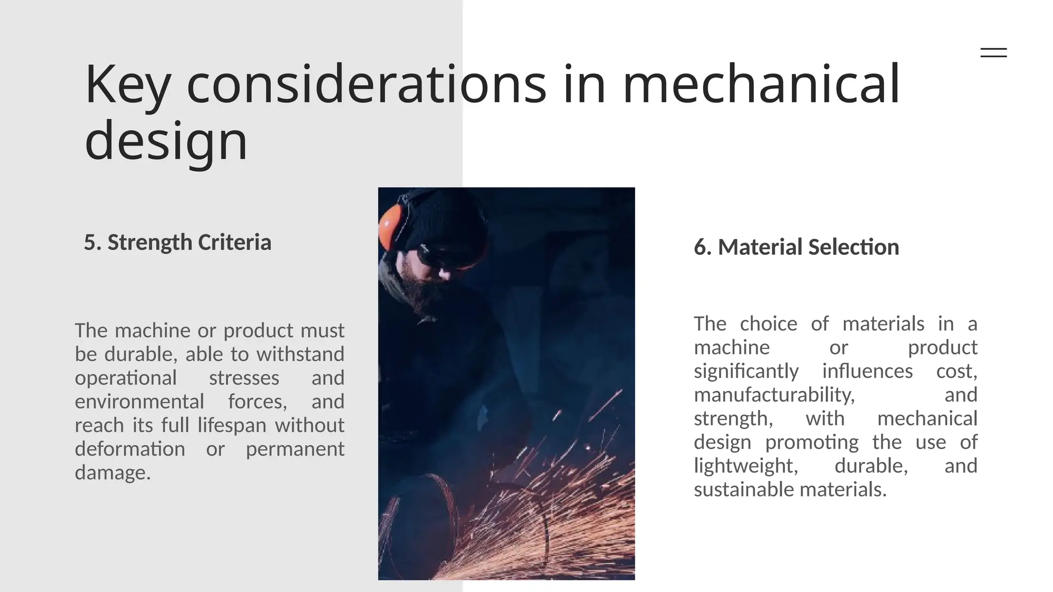 Key considerations in mechanical
design
5. Strength Criteria 6. Material Selection
The machine or product must
be durable, able to withstand
operational stresses and
environmental forces, and
reach its full lifespan without
deformation or permanent
damage.
The choice of materials in a
machine or product
significantly influences cost,
manufacturability, and
strength, with mechanical
design promoting the use of
lightweight, durable, and
sustainable materials.
 