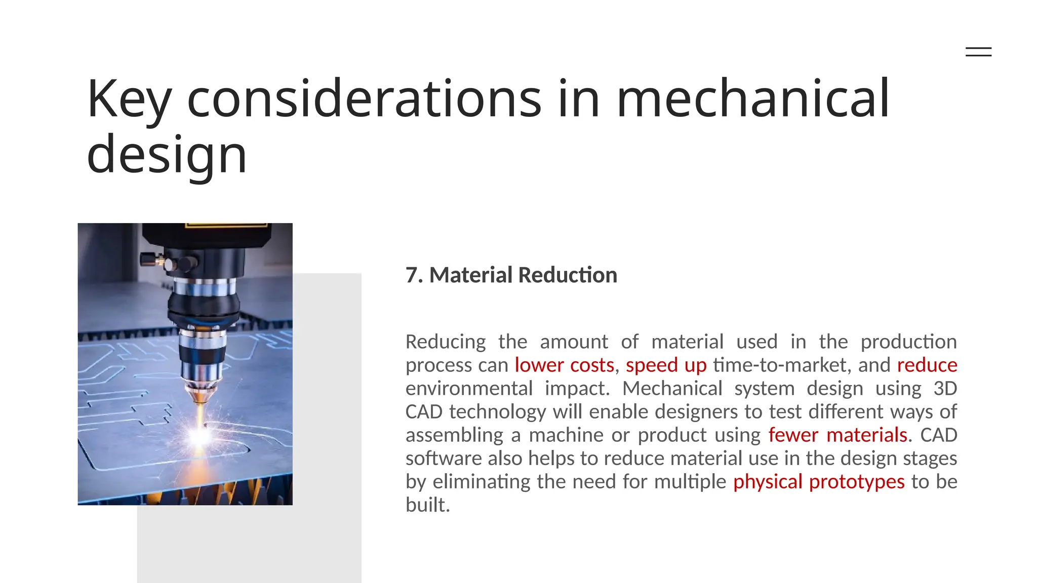 Key considerations in mechanical
design
7. Material Reduction
Reducing the amount of material used in the production
process can lower costs, speed up time-to-market, and reduce
environmental impact. Mechanical system design using 3D
CAD technology will enable designers to test different ways of
assembling a machine or product using fewer materials. CAD
software also helps to reduce material use in the design stages
by eliminating the need for multiple physical prototypes to be
built.
 