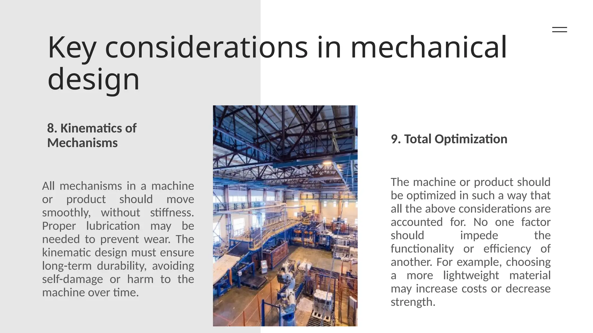 Key considerations in mechanical
design
8. Kinematics of
Mechanisms 9. Total Optimization
All mechanisms in a machine
or product should move
smoothly, without stiffness.
Proper lubrication may be
needed to prevent wear. The
kinematic design must ensure
long-term durability, avoiding
self-damage or harm to the
machine over time.
The machine or product should
be optimized in such a way that
all the above considerations are
accounted for. No one factor
should impede the
functionality or efficiency of
another. For example, choosing
a more lightweight material
may increase costs or decrease
strength.
 
