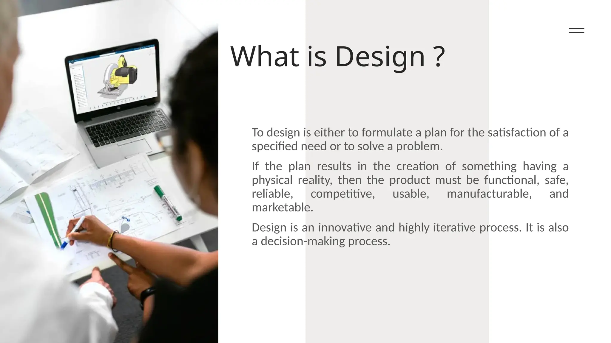 What is Design ?
To design is either to formulate a plan for the satisfaction of a
specified need or to solve a problem.
If the plan results in the creation of something having a
physical reality, then the product must be functional, safe,
reliable, competitive, usable, manufacturable, and
marketable.
Design is an innovative and highly iterative process. It is also
a decision-making process.
 