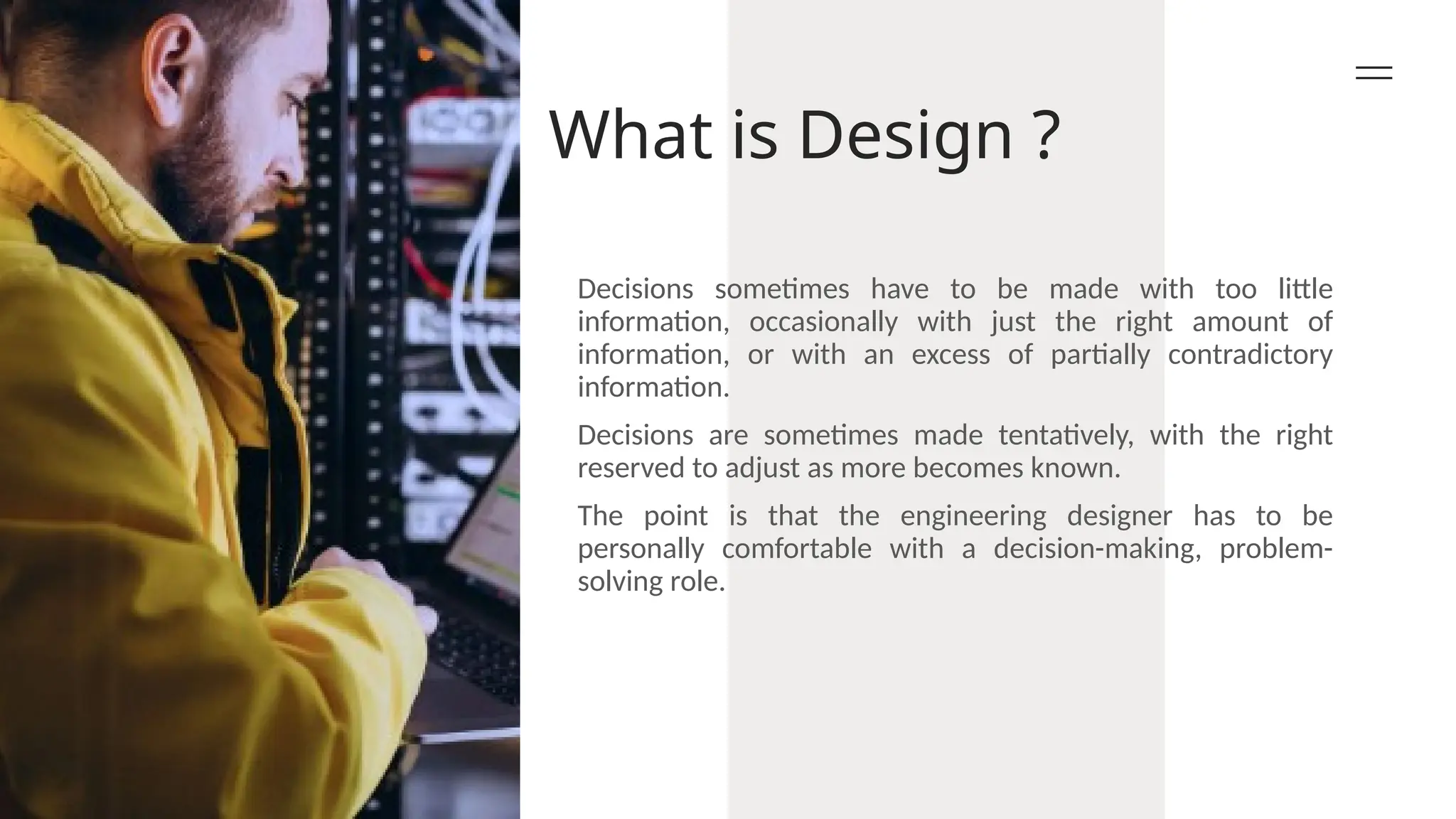 What is Design ?
Decisions sometimes have to be made with too little
information, occasionally with just the right amount of
information, or with an excess of partially contradictory
information.
Decisions are sometimes made tentatively, with the right
reserved to adjust as more becomes known.
The point is that the engineering designer has to be
personally comfortable with a decision-making, problem-
solving role.
 