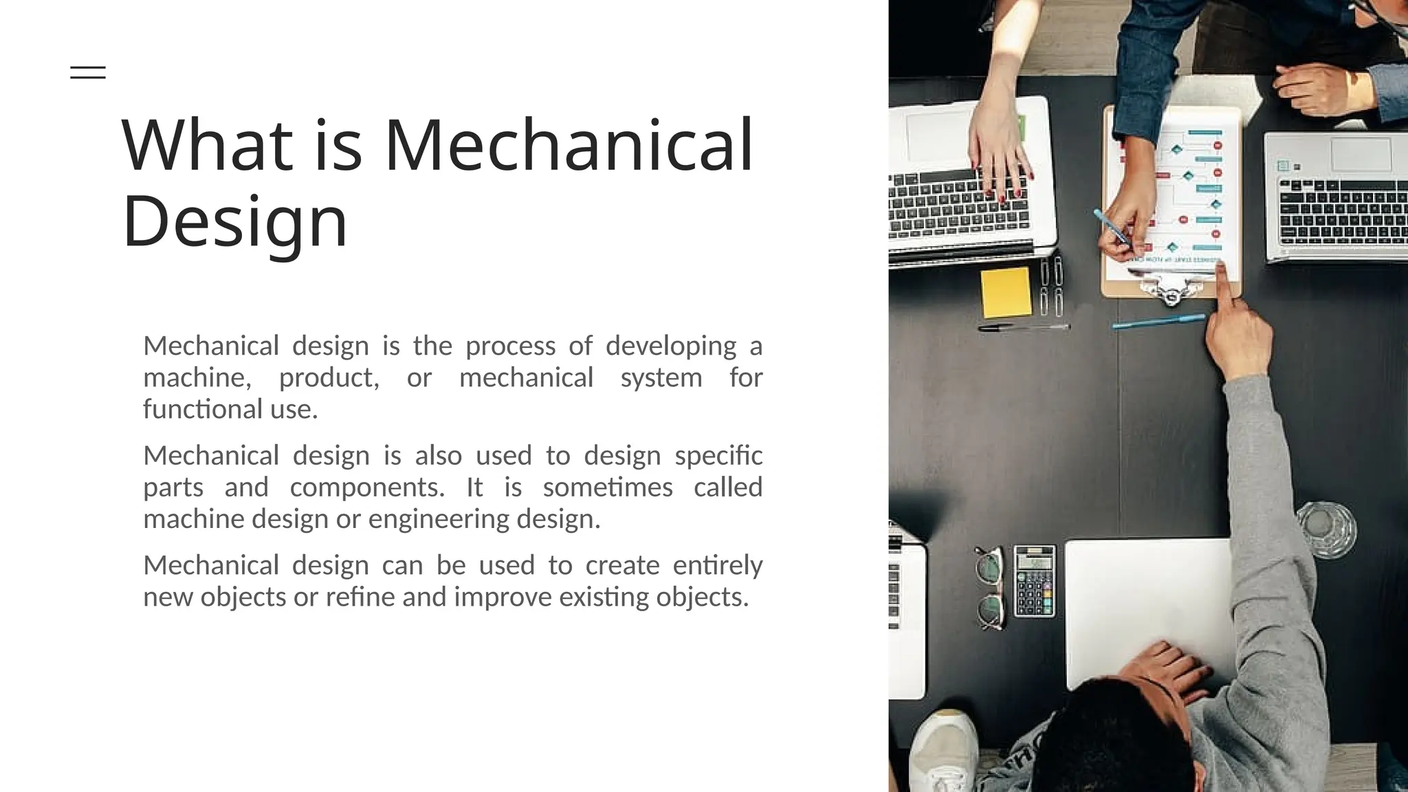 What is Mechanical
Design
Mechanical design is the process of developing a
machine, product, or mechanical system for
functional use.
Mechanical design is also used to design specific
parts and components. It is sometimes called
machine design or engineering design.
Mechanical design can be used to create entirely
new objects or refine and improve existing objects.
 