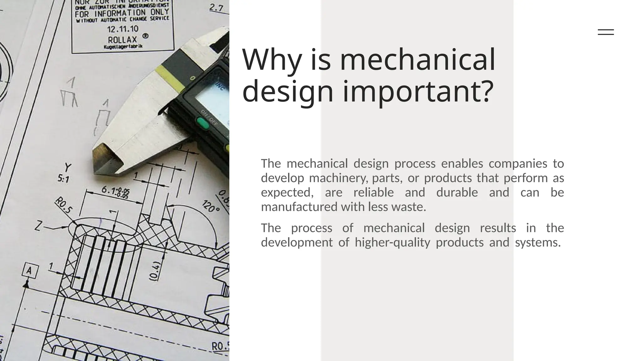 Why is mechanical
design important?
The mechanical design process enables companies to
develop machinery, parts, or products that perform as
expected, are reliable and durable and can be
manufactured with less waste.
The process of mechanical design results in the
development of higher-quality products and systems.
 