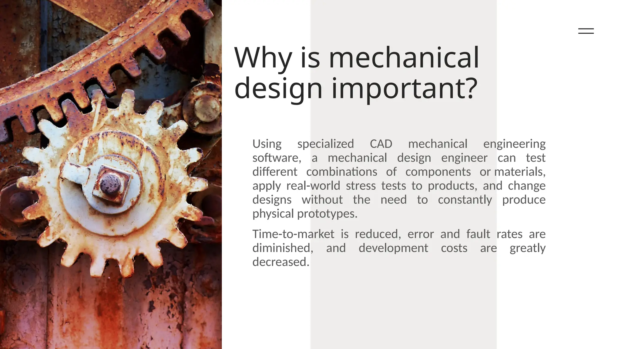 Why is mechanical
design important?
Using specialized CAD mechanical engineering
software, a mechanical design engineer can test
different combinations of components or materials,
apply real-world stress tests to products, and change
designs without the need to constantly produce
physical prototypes.
Time-to-market is reduced, error and fault rates are
diminished, and development costs are greatly
decreased.
 