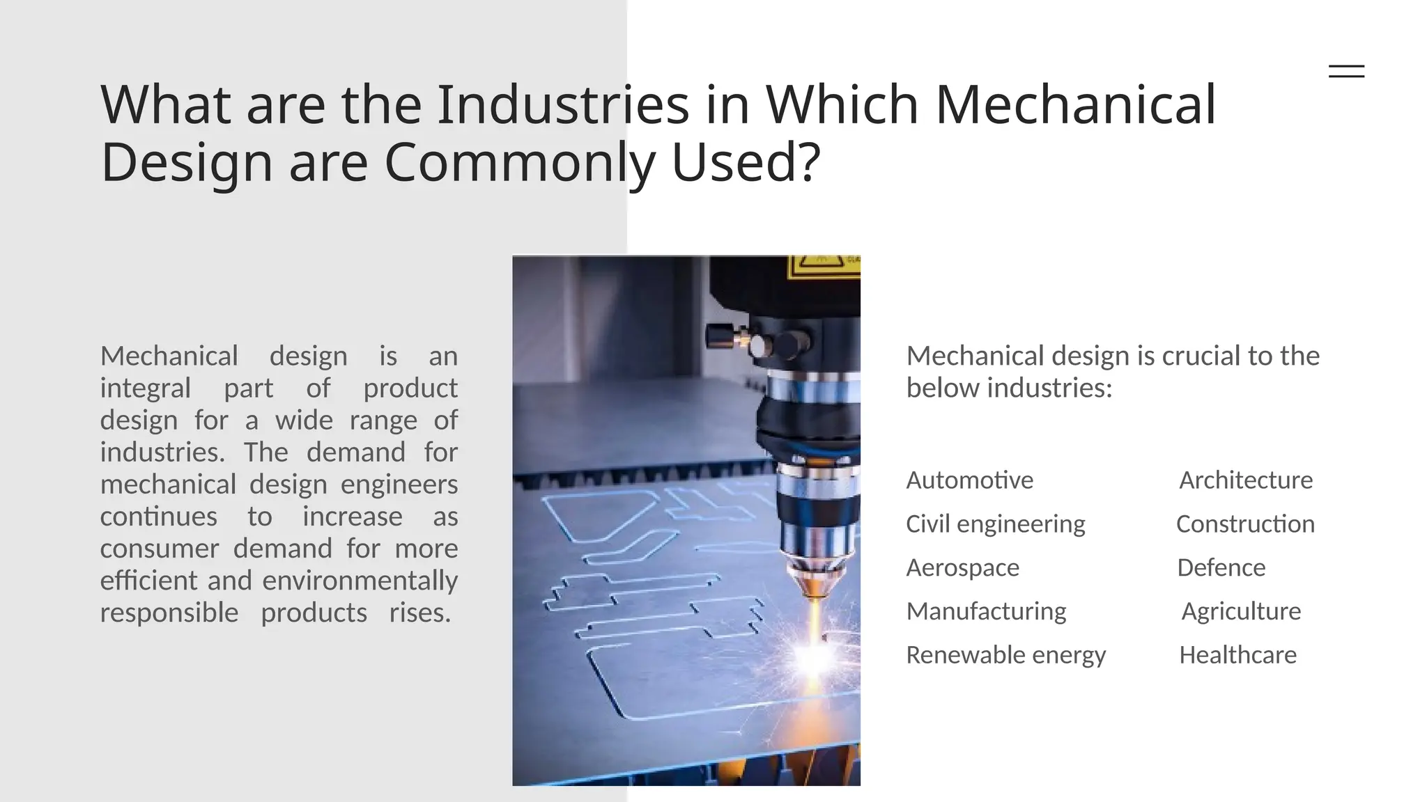What are the Industries in Which Mechanical
Design are Commonly Used?
Mechanical design is an
integral part of product
design for a wide range of
industries. The demand for
mechanical design engineers
continues to increase as
consumer demand for more
efficient and environmentally
responsible products rises.
Mechanical design is crucial to the
below industries:
Automotive Architecture
Civil engineering Construction
Aerospace Defence
Manufacturing Agriculture
Renewable energy Healthcare
 