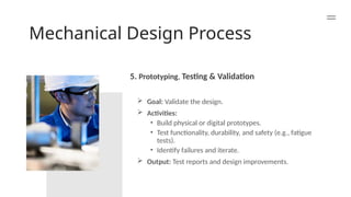 Mechanical Design Process
5. Prototyping, Testing & Validation
 Goal: Validate the design.
 Activities:
• Build physical or digital prototypes.
• Test functionality, durability, and safety (e.g., fatigue
tests).
• Identify failures and iterate.
 Output: Test reports and design improvements.
 