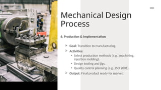 Mechanical Design
Process
 Goal: Transition to manufacturing.
 Activities:
• Select production methods (e.g., machining,
injection molding).
• Design tooling and jigs.
• Quality control planning (e.g., ISO 9001).
 Output: Final product ready for market.
6. Production & Implementation
 