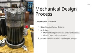 Mechanical Design
Process
 Goal: Improve future designs.
 Activities:
• Monitor field performance and user feedback.
• Identify wear/failure patterns.
 Output: Lessons learned for next-gen designs.
7. Post-Launch Evaluation
 