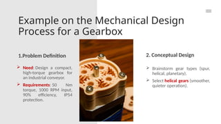 Example on the Mechanical Design
Process for a Gearbox
1.Problem Definition 2. Conceptual Design
 Need: Design a compact,
high-torque gearbox for
an industrial conveyor.
 Requirements: 50 Nm
torque, 1000 RPM input,
90% efficiency, IP54
protection.
 Brainstorm gear types (spur,
helical, planetary).
 Select helical gears (smoother,
quieter operation).
 