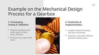 Example on the Mechanical Design
Process for a Gearbox
5. Prototyping,
Testing & Validation
6. Production &
Implementation
 3D-print prototype; test
under load for noise,
heat, efficiency.
 Fix issues (e.g., gear tooth
wear).
 Finalize molds for housing,
CNC gear machining.
 Outcome: A durable, efficient
gearbox meeting specs..
 
