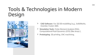 Tools & Technologies in Modern
Design
 CAD Software: For 2D/3D modelling (e.g., SolidWorks,
Inventor, Fusion 360).
 Simulation Tools: Finite Element Analysis (FEA),
Computational Fluid Dynamics (CFD) (like Ansys ).
 Prototyping: 3D printing, CNC machining.
 