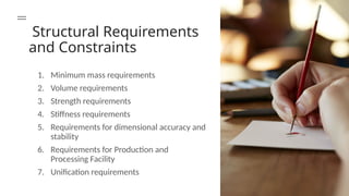Structural Requirements
and Constraints
1. Minimum mass requirements
2. Volume requirements
3. Strength requirements
4. Stiffness requirements
5. Requirements for dimensional accuracy and
stability
6. Requirements for Production and
Processing Facility
7. Unification requirements
 