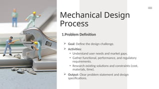 Mechanical Design
Process
 Goal: Define the design challenge.
 Activities:
• Understand user needs and market gaps.
• Gather functional, performance, and regulatory
requirements.
• Research existing solutions and constraints (cost,
materials, time).
 Output: Clear problem statement and design
specifications.
1.Problem Definition
 