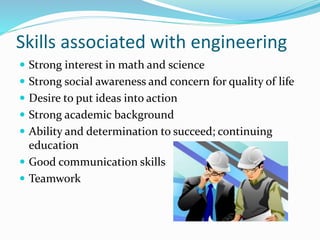 Skills associated with engineering
 Strong interest in math and science
 Strong social awareness and concern for quality of life
 Desire to put ideas into action
 Strong academic background
 Ability and determination to succeed; continuing
education
 Good communication skills
 Teamwork
 