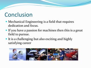 Conclusion
 Mechanical Engineering is a field that requires
dedication and focus.
 If you have a passion for machines then this is a great
field to pursue.
 It is a challenging but also exciting and highly
satisfying career
 