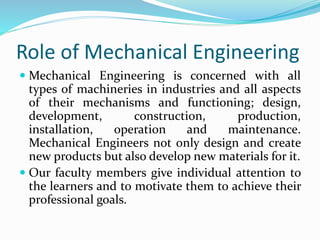 Role of Mechanical Engineering
 Mechanical Engineering is concerned with all
types of machineries in industries and all aspects
of their mechanisms and functioning; design,
development, construction, production,
installation, operation and maintenance.
Mechanical Engineers not only design and create
new products but also develop new materials for it.
 Our faculty members give individual attention to
the learners and to motivate them to achieve their
professional goals.
 
