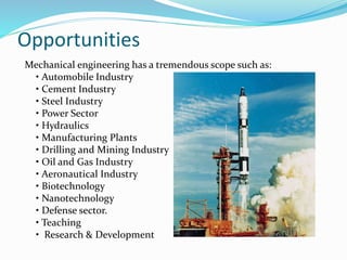 Opportunities
Mechanical engineering has a tremendous scope such as:
• Automobile Industry
• Cement Industry
• Steel Industry
• Power Sector
• Hydraulics
• Manufacturing Plants
• Drilling and Mining Industry
• Oil and Gas Industry
• Aeronautical Industry
• Biotechnology
• Nanotechnology
• Defense sector.
• Teaching
• Research & Development
 