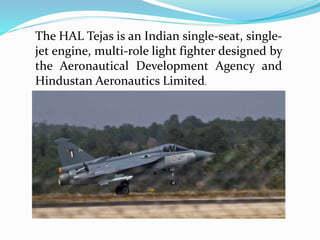 The HAL Tejas is an Indian single-seat, single-
jet engine, multi-role light fighter designed by
the Aeronautical Development Agency and
Hindustan Aeronautics Limited.
 