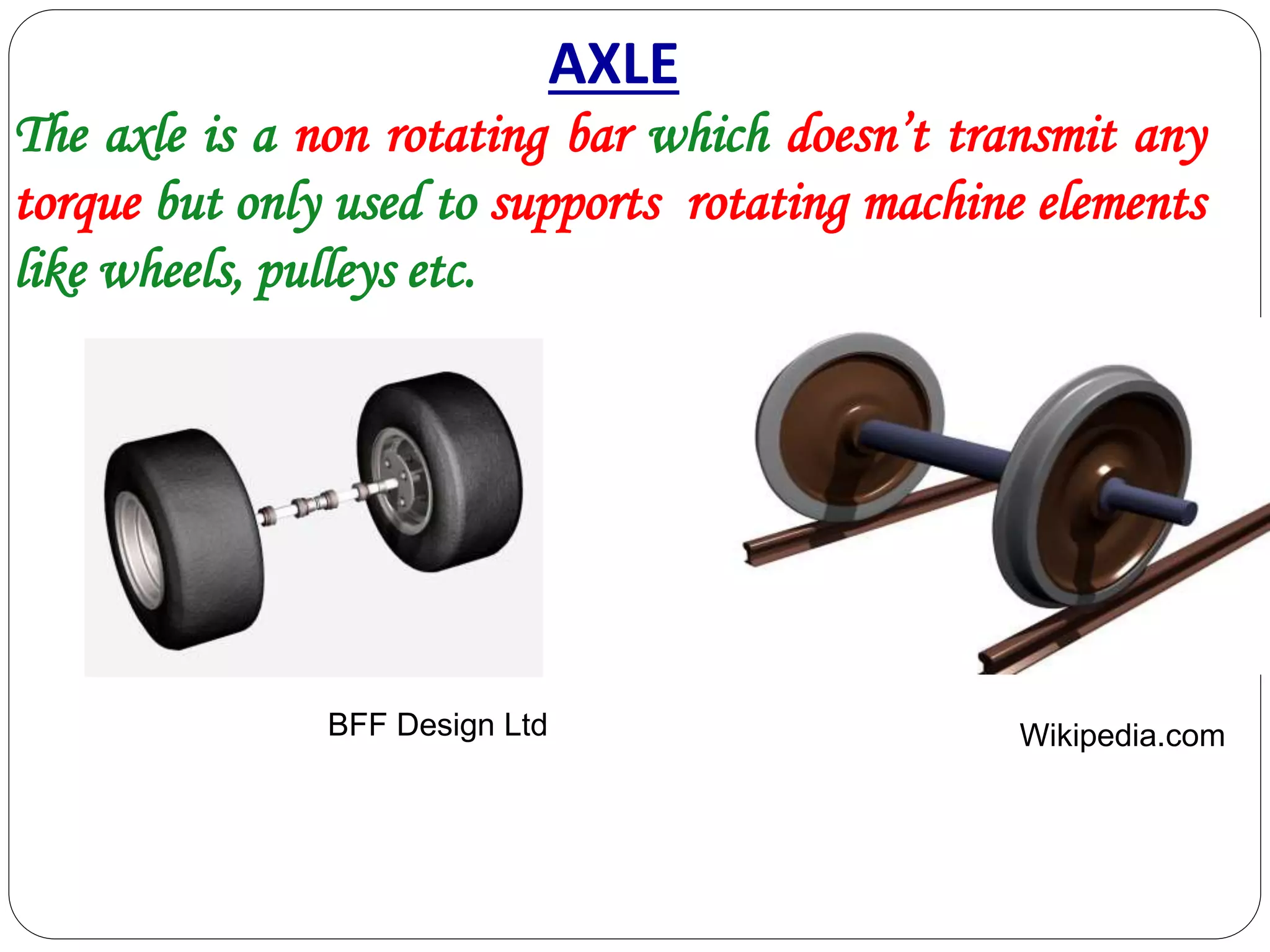AXLE
BFF Design Ltd Wikipedia.com
The axle is a non rotating bar which doesn’t transmit any
torque but only used to supports rotating machine elements
like wheels, pulleys etc.
 