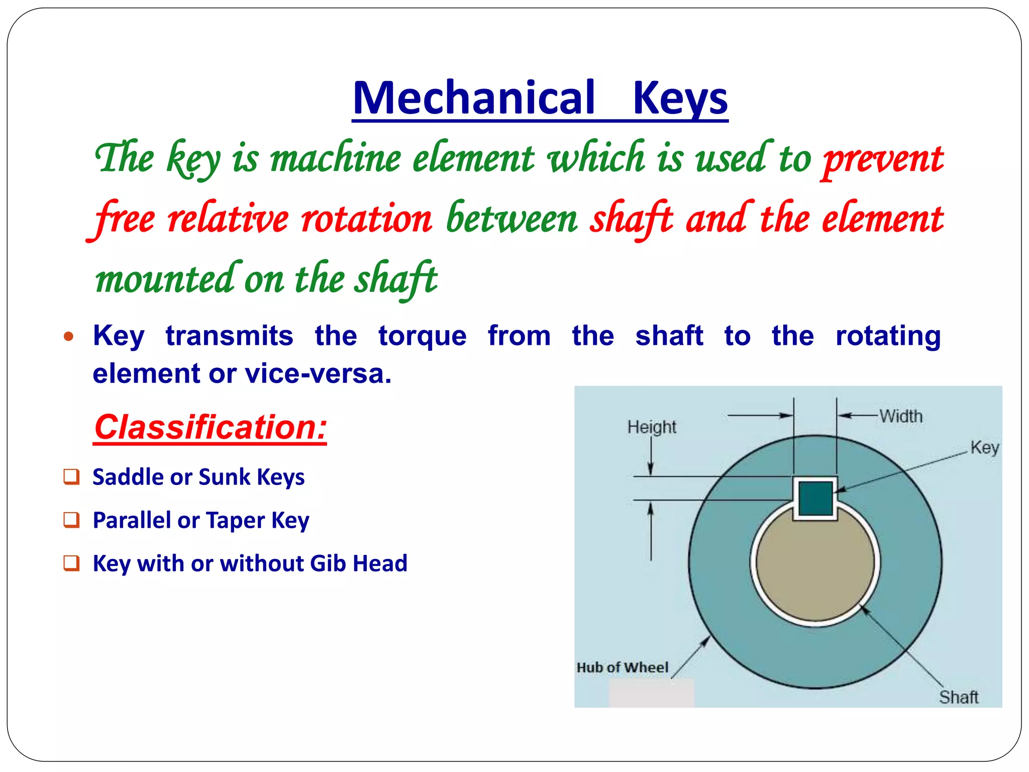 The key is machine element which is used to prevent
free relative rotation between shaft and the element
mounted on the shaft
 Key transmits the torque from the shaft to the rotating
element or vice-versa.
Classification:
 Saddle or Sunk Keys
 Parallel or Taper Key
 Key with or without Gib Head
Mechanical Keys
 