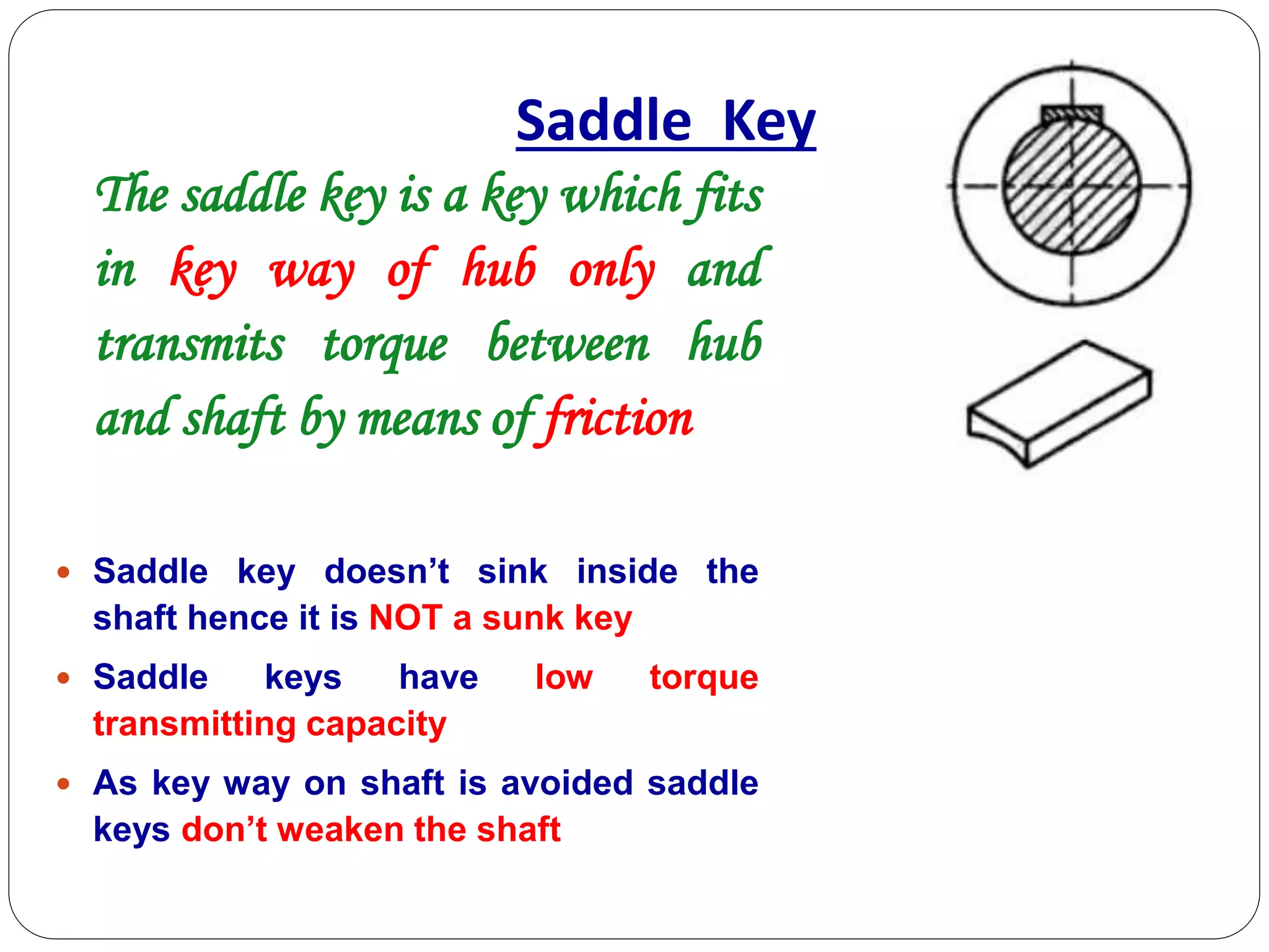 Saddle Key
The saddle key is a key which fits
in key way of hub only and
transmits torque between hub
and shaft by means of friction
 Saddle key doesn’t sink inside the
shaft hence it is NOT a sunk key
 Saddle keys have low torque
transmitting capacity
 As key way on shaft is avoided saddle
keys don’t weaken the shaft
 