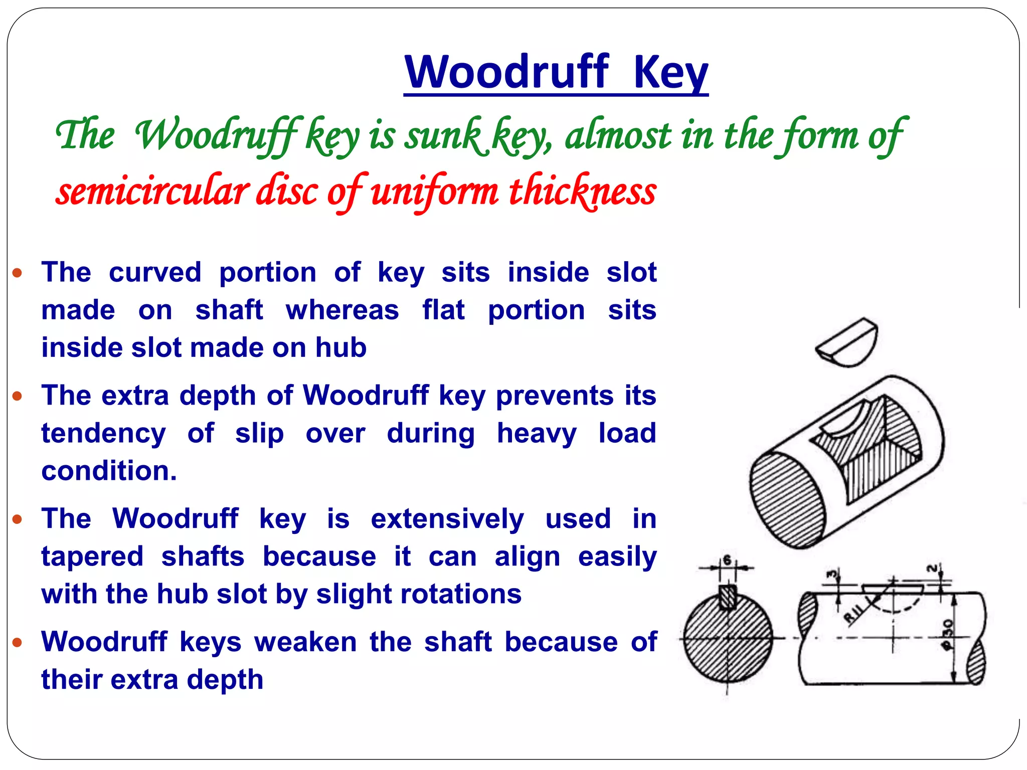 Woodruff Key
 The curved portion of key sits inside slot
made on shaft whereas flat portion sits
inside slot made on hub
 The extra depth of Woodruff key prevents its
tendency of slip over during heavy load
condition.
 The Woodruff key is extensively used in
tapered shafts because it can align easily
with the hub slot by slight rotations
 Woodruff keys weaken the shaft because of
their extra depth
The Woodruff key is sunk key, almost in the form of
semicircular disc of uniform thickness
 