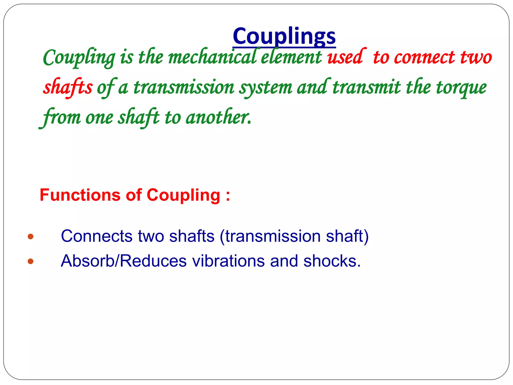 Couplings
Coupling is the mechanical element used to connect two
shafts of a transmission system and transmit the torque
from one shaft to another.
 Connects two shafts (transmission shaft)
 Absorb/Reduces vibrations and shocks.
Functions of Coupling :
 