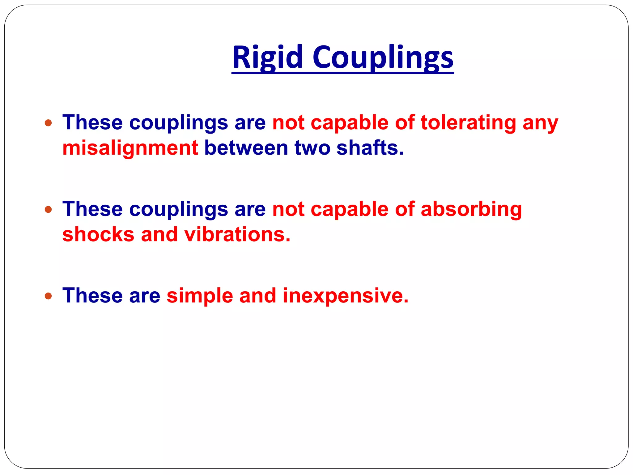 Rigid Couplings
 These couplings are not capable of tolerating any
misalignment between two shafts.
 These couplings are not capable of absorbing
shocks and vibrations.
 These are simple and inexpensive.
 