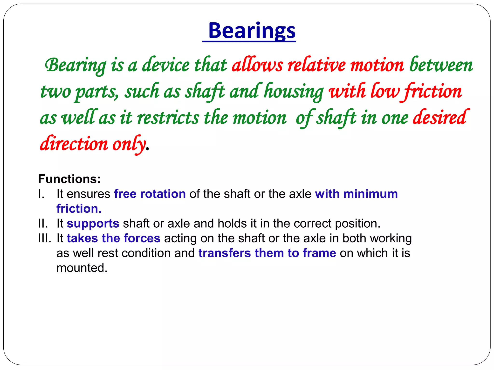 Bearings
Bearing is a device that allows relative motion between
two parts, such as shaft and housing with low friction
as well as it restricts the motion of shaft in one desired
direction only.
Functions:
I. It ensures free rotation of the shaft or the axle with minimum
friction.
II. It supports shaft or axle and holds it in the correct position.
III. It takes the forces acting on the shaft or the axle in both working
as well rest condition and transfers them to frame on which it is
mounted.
 