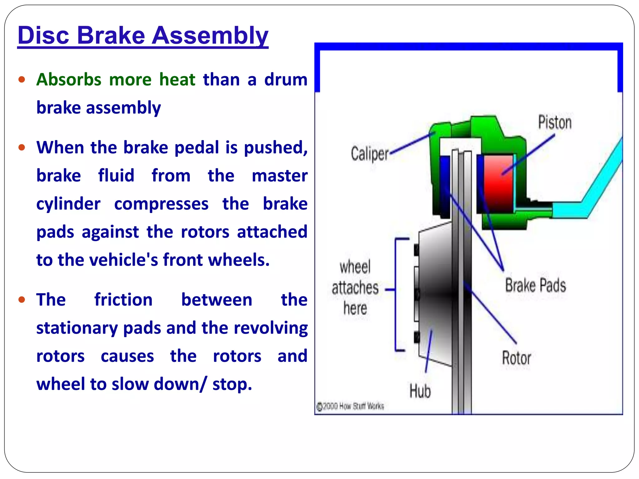 Disc Brake Assembly
 Absorbs more heat than a drum
brake assembly
 When the brake pedal is pushed,
brake fluid from the master
cylinder compresses the brake
pads against the rotors attached
to the vehicle's front wheels.
 The friction between the
stationary pads and the revolving
rotors causes the rotors and
wheel to slow down/ stop.
 
