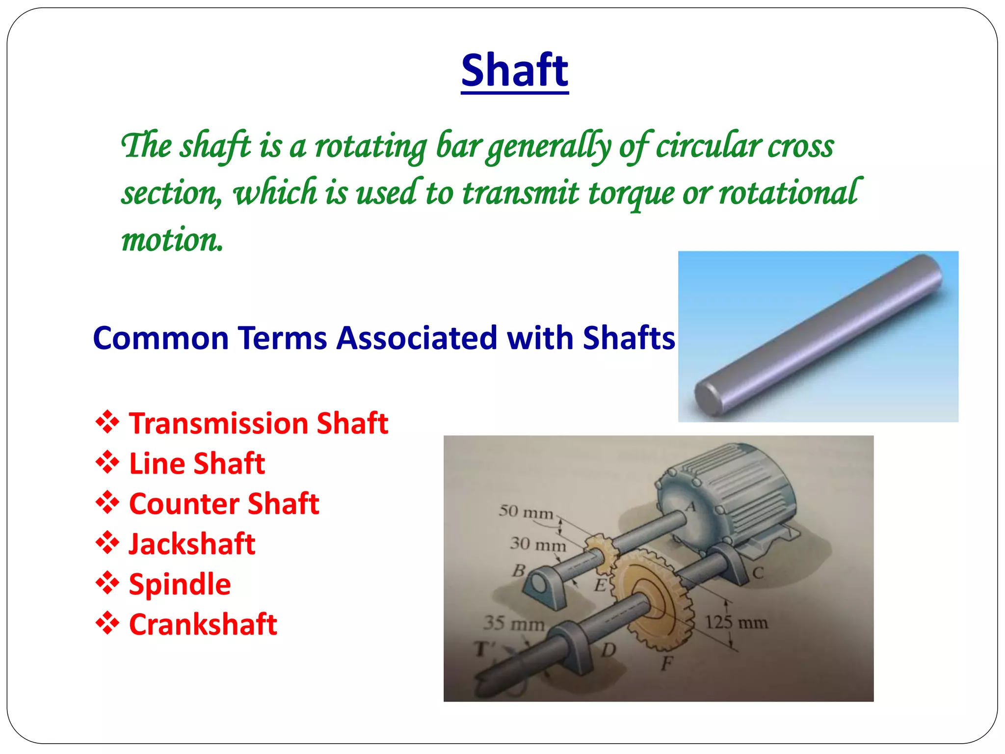 Shaft
The shaft is a rotating bar generally of circular cross
section, which is used to transmit torque or rotational
motion.
Common Terms Associated with Shafts:
 Transmission Shaft
 Line Shaft
 Counter Shaft
 Jackshaft
 Spindle
 Crankshaft
 