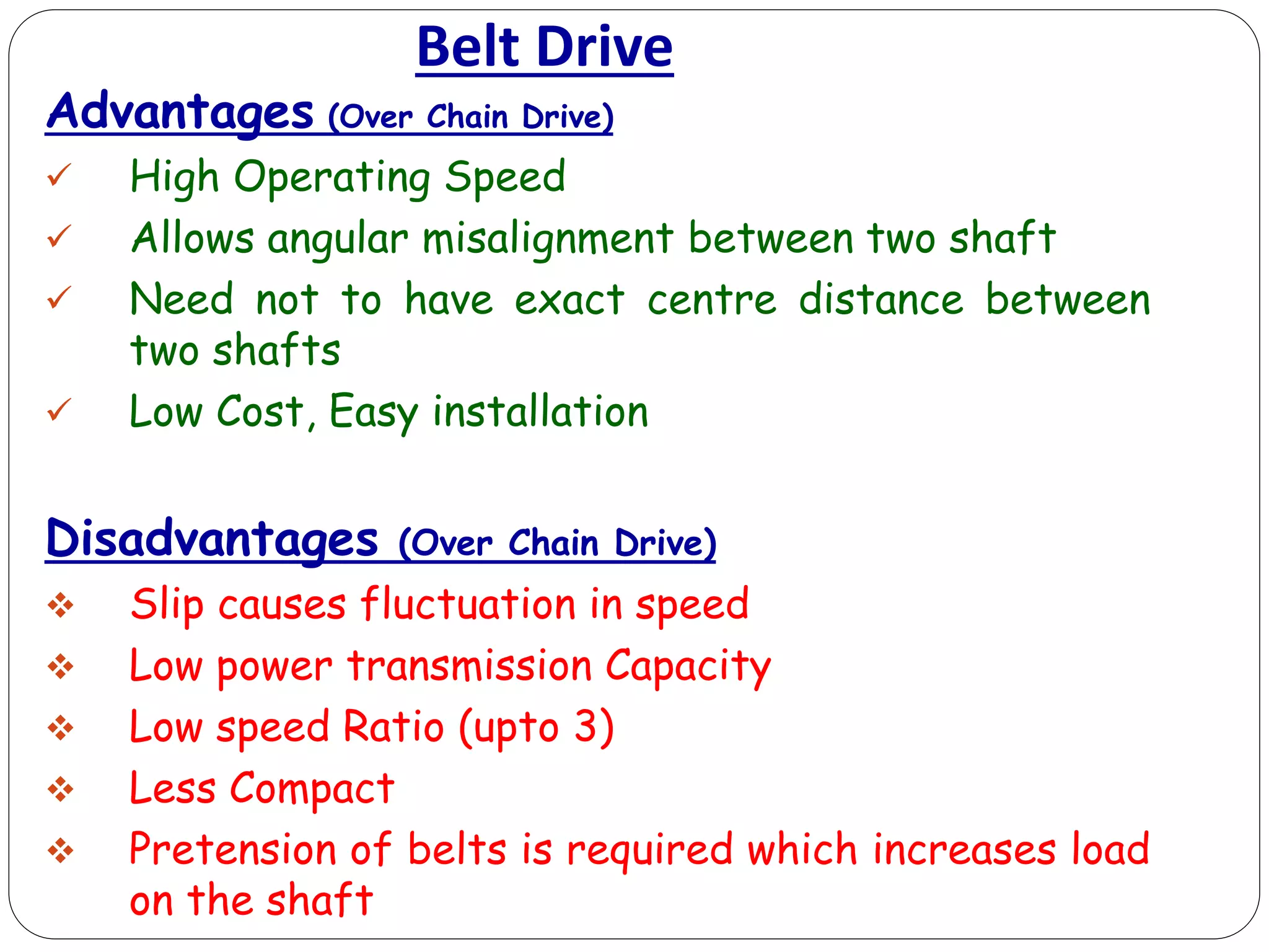 Belt Drive
Advantages (Over Chain Drive)
 High Operating Speed
 Allows angular misalignment between two shaft
 Need not to have exact centre distance between
two shafts
 Low Cost, Easy installation
Disadvantages (Over Chain Drive)
 Slip causes fluctuation in speed
 Low power transmission Capacity
 Low speed Ratio (upto 3)
 Less Compact
 Pretension of belts is required which increases load
on the shaft
 