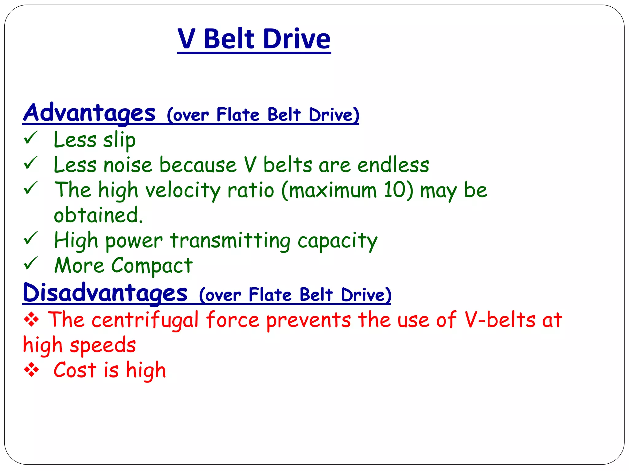 V Belt Drive
Advantages (over Flate Belt Drive)
 Less slip
 Less noise because V belts are endless
 The high velocity ratio (maximum 10) may be
obtained.
 High power transmitting capacity
 More Compact
Disadvantages (over Flate Belt Drive)
 The centrifugal force prevents the use of V-belts at
high speeds
 Cost is high
 