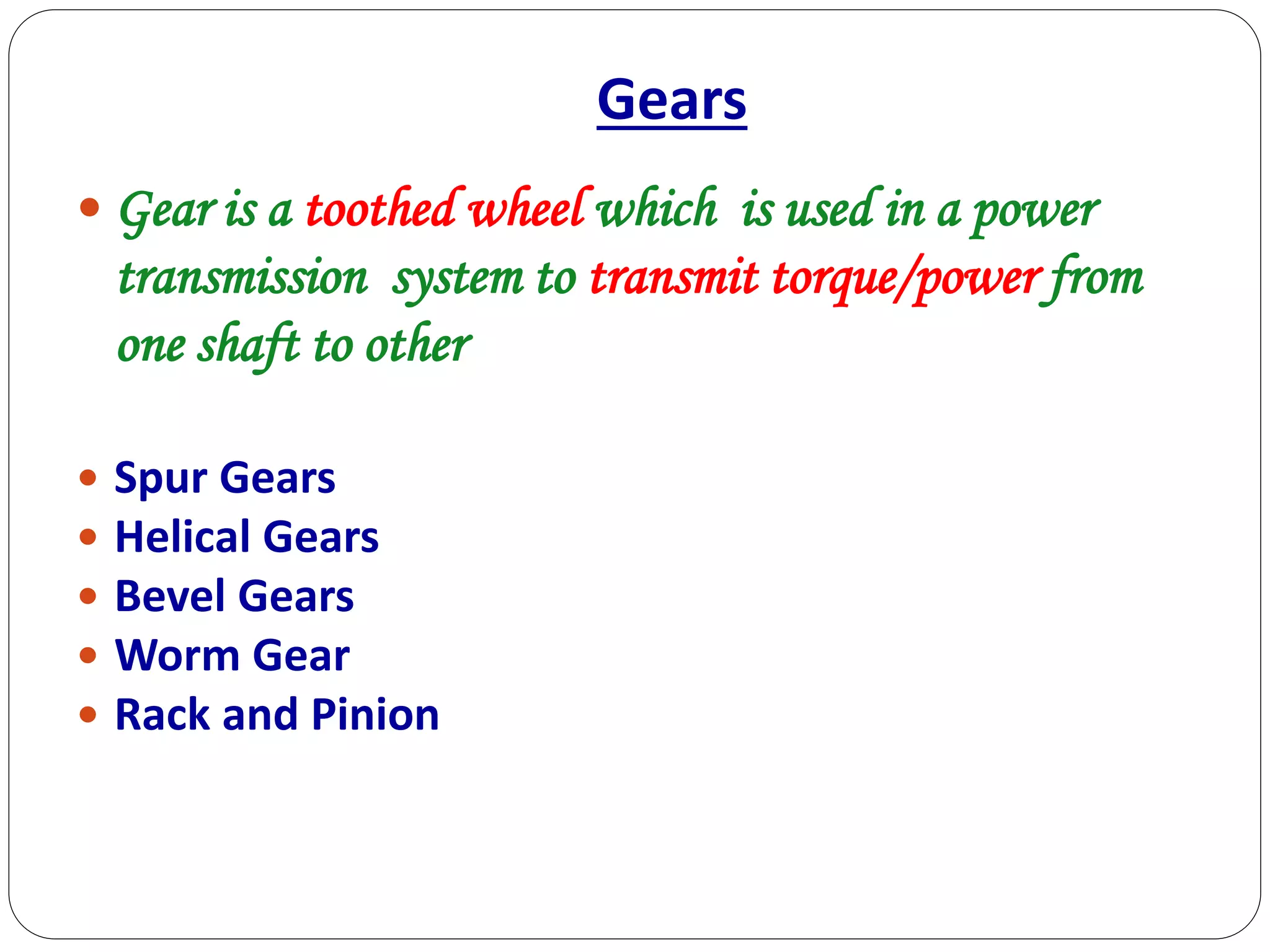 Gears
 Gear is a toothed wheel which is used in a power
transmission system to transmit torque/power from
one shaft to other
 Spur Gears
 Helical Gears
 Bevel Gears
 Worm Gear
 Rack and Pinion
 