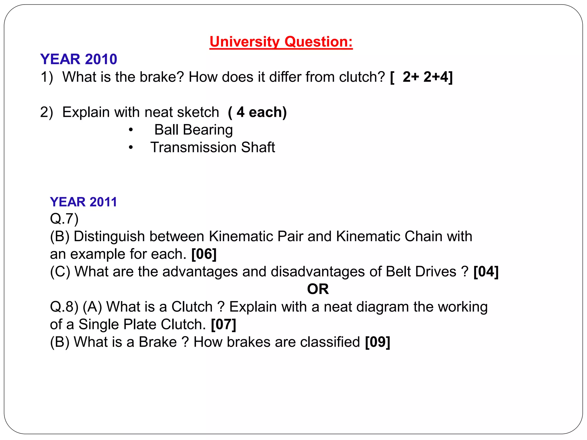 University Question:
YEAR 2010
1) What is the brake? How does it differ from clutch? [ 2+ 2+4]
2) Explain with neat sketch ( 4 each)
• Ball Bearing
• Transmission Shaft
YEAR 2011
Q.7)
(B) Distinguish between Kinematic Pair and Kinematic Chain with
an example for each. [06]
(C) What are the advantages and disadvantages of Belt Drives ? [04]
OR
Q.8) (A) What is a Clutch ? Explain with a neat diagram the working
of a Single Plate Clutch. [07]
(B) What is a Brake ? How brakes are classified [09]
 