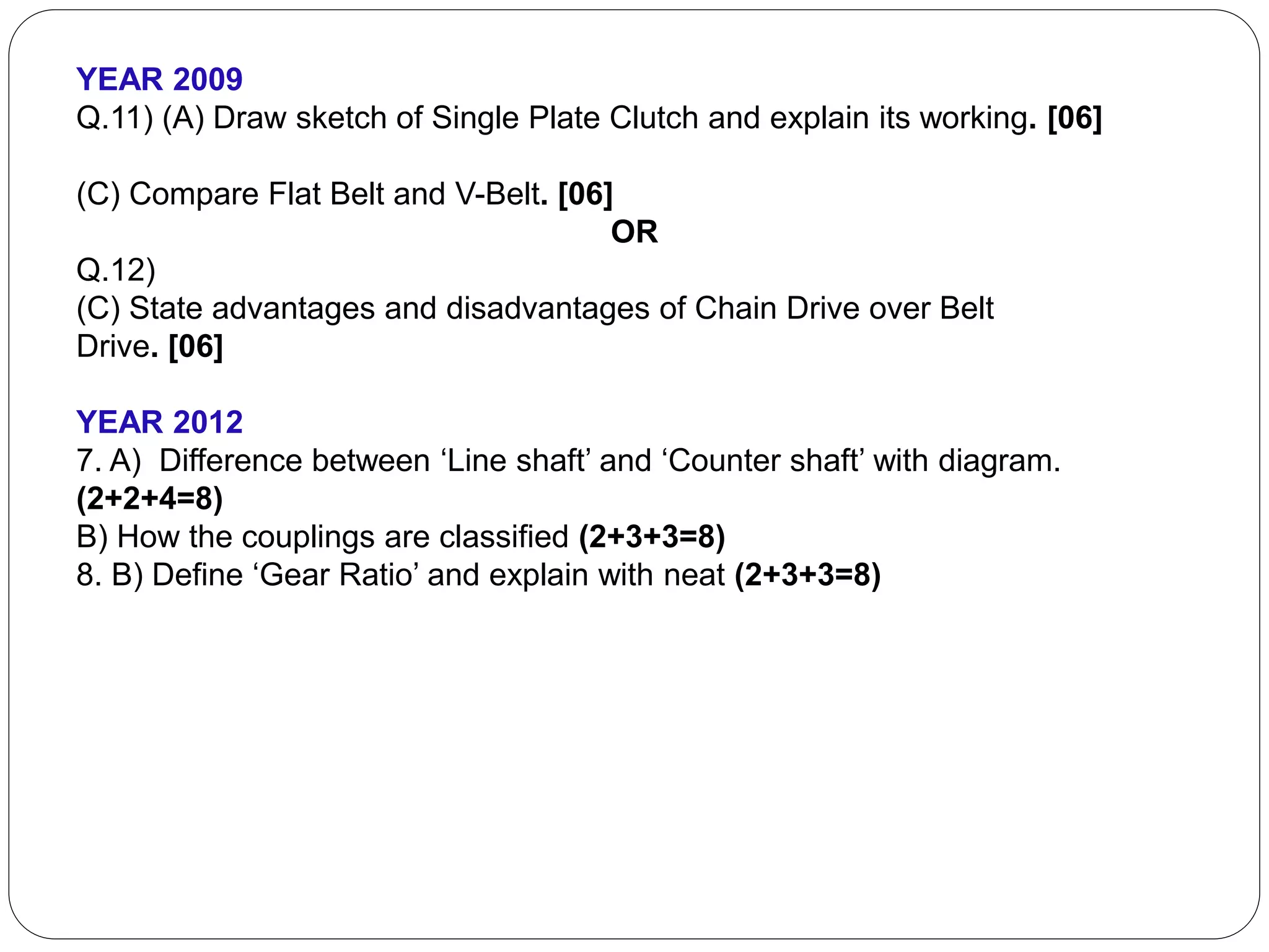 YEAR 2009
Q.11) (A) Draw sketch of Single Plate Clutch and explain its working. [06]
(C) Compare Flat Belt and V-Belt. [06]
OR
Q.12)
(C) State advantages and disadvantages of Chain Drive over Belt
Drive. [06]
YEAR 2012
7. A) Difference between ‘Line shaft’ and ‘Counter shaft’ with diagram.
(2+2+4=8)
B) How the couplings are classified (2+3+3=8)
8. B) Define ‘Gear Ratio’ and explain with neat (2+3+3=8)
 