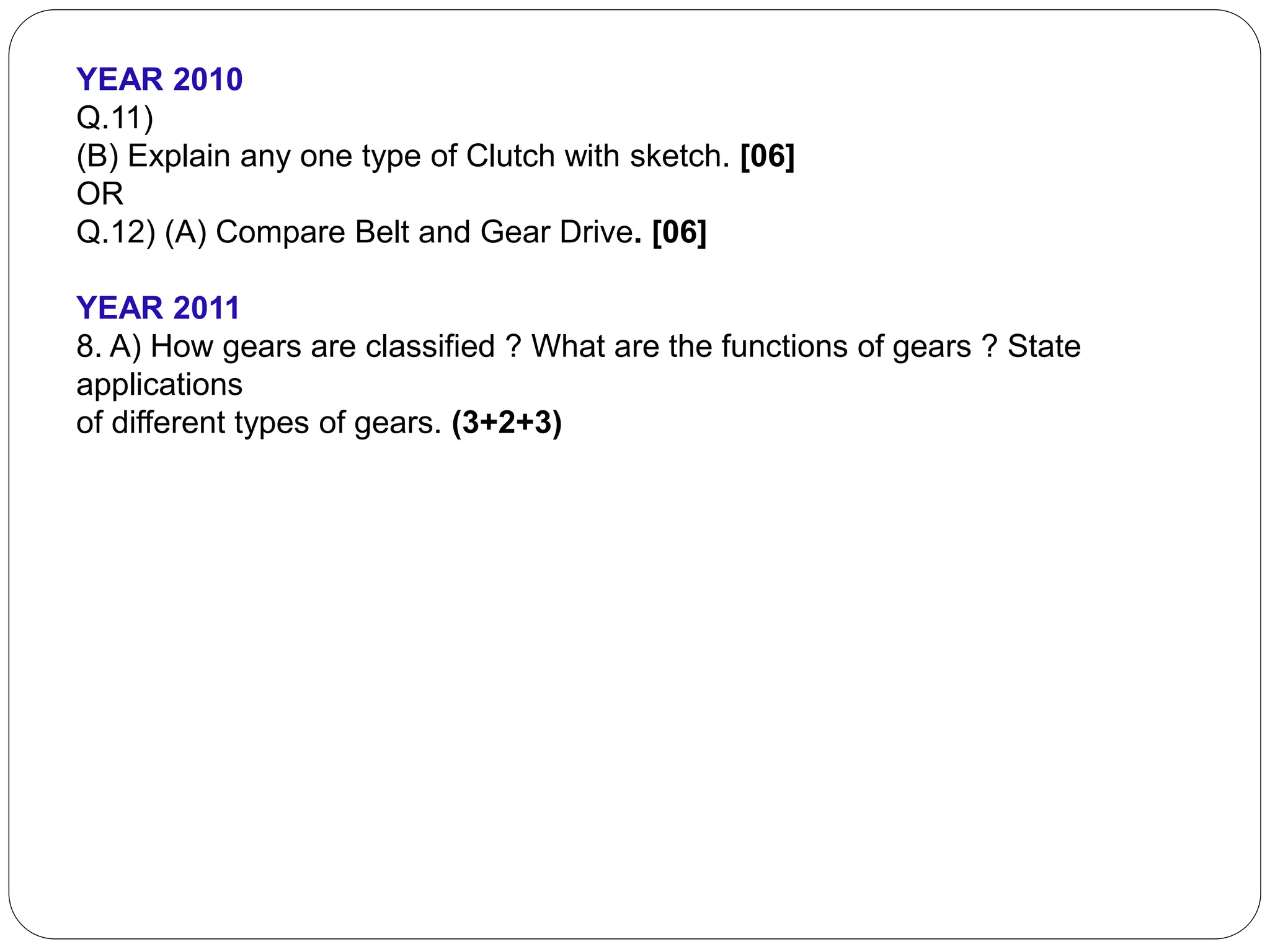 YEAR 2010
Q.11)
(B) Explain any one type of Clutch with sketch. [06]
OR
Q.12) (A) Compare Belt and Gear Drive. [06]
YEAR 2011
8. A) How gears are classified ? What are the functions of gears ? State
applications
of different types of gears. (3+2+3)
 