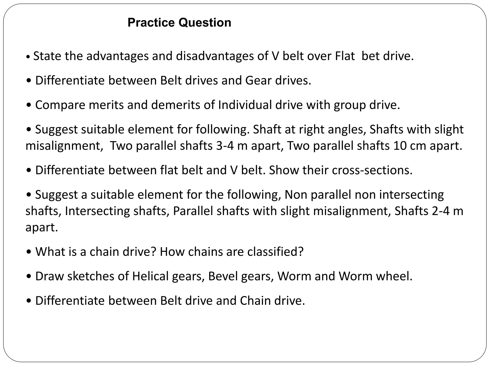 Practice Question
• State the advantages and disadvantages of V belt over Flat bet drive.
• Differentiate between Belt drives and Gear drives.
• Compare merits and demerits of Individual drive with group drive.
• Suggest suitable element for following. Shaft at right angles, Shafts with slight
misalignment, Two parallel shafts 3-4 m apart, Two parallel shafts 10 cm apart.
• Differentiate between flat belt and V belt. Show their cross-sections.
• Suggest a suitable element for the following, Non parallel non intersecting
shafts, Intersecting shafts, Parallel shafts with slight misalignment, Shafts 2-4 m
apart.
• What is a chain drive? How chains are classified?
• Draw sketches of Helical gears, Bevel gears, Worm and Worm wheel.
• Differentiate between Belt drive and Chain drive.
 