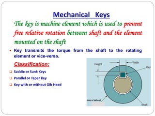 The key is machine element which is used to prevent
free relative rotation between shaft and the element
mounted on the shaft
 Key transmits the torque from the shaft to the rotating
element or vice-versa.
Classification:
 Saddle or Sunk Keys
 Parallel or Taper Key
 Key with or without Gib Head
Mechanical Keys
 