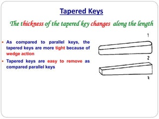 Tapered Keys
 As compared to parallel keys, the
tapered keys are more tight because of
wedge action
 Tapered keys are easy to remove as
compared parallel keys
The thickness of the tapered key changes along the length
 