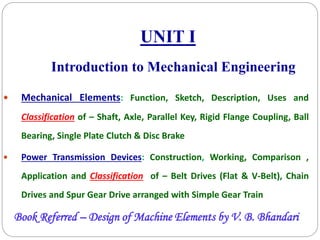 UNIT I
 Mechanical Elements: Function, Sketch, Description, Uses and
Classification of – Shaft, Axle, Parallel Key, Rigid Flange Coupling, Ball
Bearing, Single Plate Clutch & Disc Brake
 Power Transmission Devices: Construction, Working, Comparison ,
Application and Classification of – Belt Drives (Flat & V-Belt), Chain
Drives and Spur Gear Drive arranged with Simple Gear Train
Introduction to Mechanical Engineering
Book Referred – Design of Machine Elements by V. B. Bhandari
 