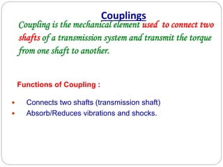 Couplings
Coupling is the mechanical element used to connect two
shafts of a transmission system and transmit the torque
from one shaft to another.
 Connects two shafts (transmission shaft)
 Absorb/Reduces vibrations and shocks.
Functions of Coupling :
 