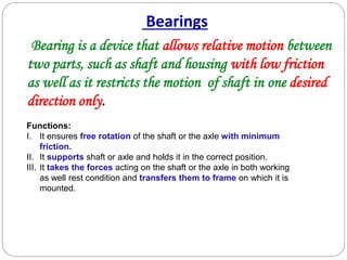 Bearings
Bearing is a device that allows relative motion between
two parts, such as shaft and housing with low friction
as well as it restricts the motion of shaft in one desired
direction only.
Functions:
I. It ensures free rotation of the shaft or the axle with minimum
friction.
II. It supports shaft or axle and holds it in the correct position.
III. It takes the forces acting on the shaft or the axle in both working
as well rest condition and transfers them to frame on which it is
mounted.
 